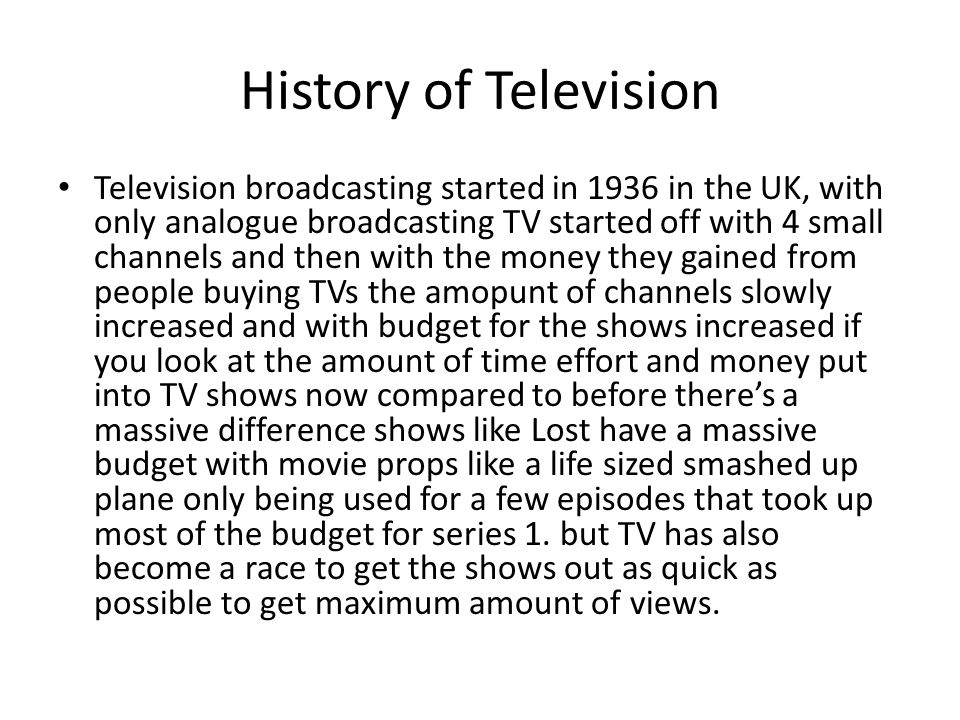 History of Television Television broadcasting started in 1936 in the UK, with only analogue broadcasting TV started off with 4 small channels and then with the money they gained from people buying TVs the amopunt of channels slowly increased and with budget for the shows increased if you look at the amount of time effort and money put into TV shows now compared to before there’s a massive difference shows like Lost have a massive budget with movie props like a life sized smashed up plane only being used for a few episodes that took up most of the budget for series 1.