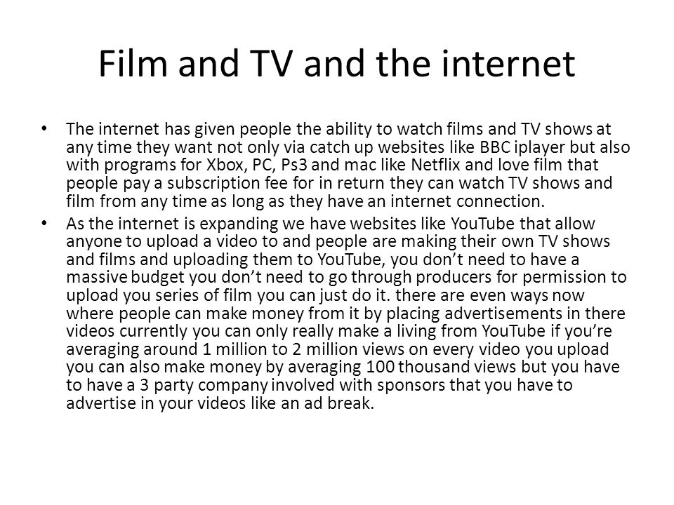 Film and TV and the internet The internet has given people the ability to watch films and TV shows at any time they want not only via catch up websites like BBC iplayer but also with programs for Xbox, PC, Ps3 and mac like Netflix and love film that people pay a subscription fee for in return they can watch TV shows and film from any time as long as they have an internet connection.