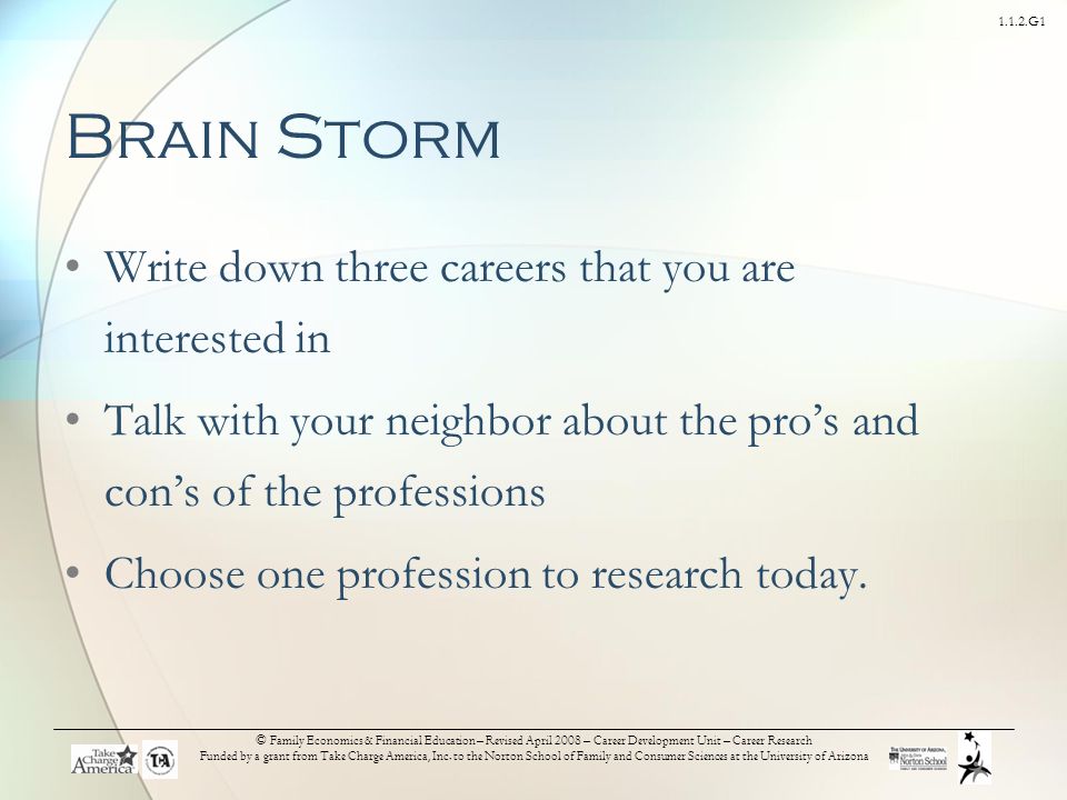 1.1.2.G1 Brain Storm Write down three careers that you are interested in Talk with your neighbor about the pro’s and con’s of the professions Choose one profession to research today.