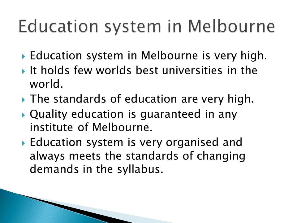  Education system in Melbourne is very high.  It holds few worlds best universities in the world.