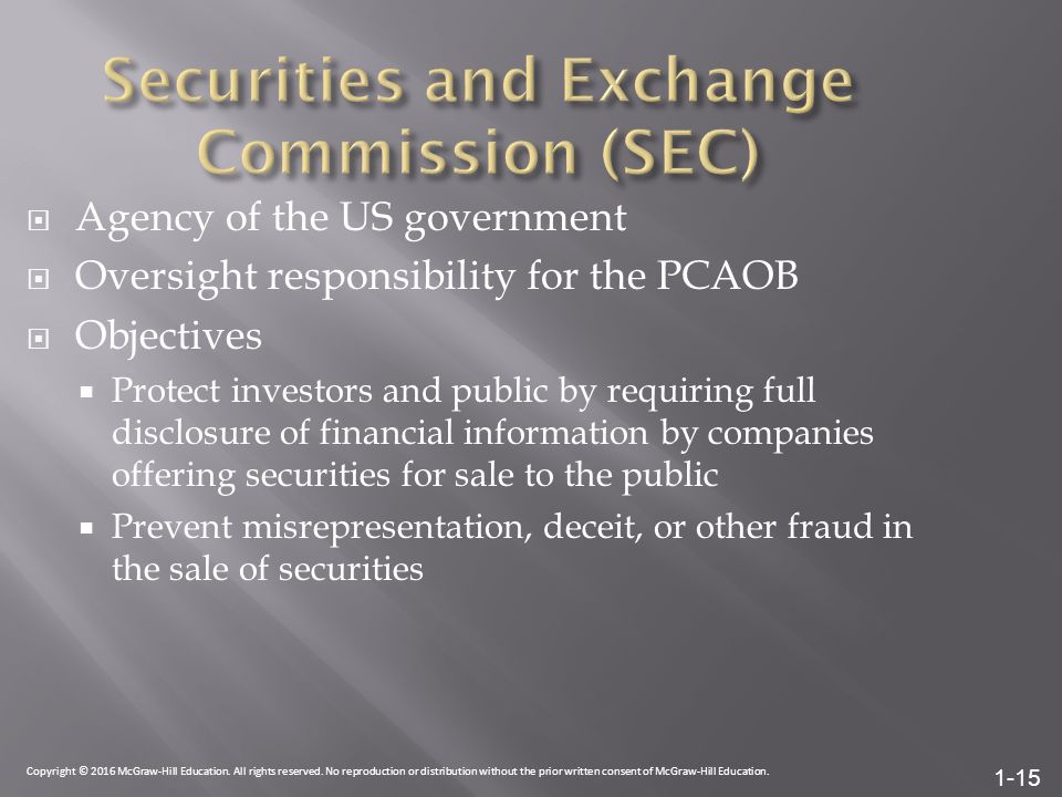 1-15  Agency of the US government  Oversight responsibility for the PCAOB  Objectives  Protect investors and public by requiring full disclosure of financial information by companies offering securities for sale to the public  Prevent misrepresentation, deceit, or other fraud in the sale of securities Copyright © 2016 McGraw-Hill Education.