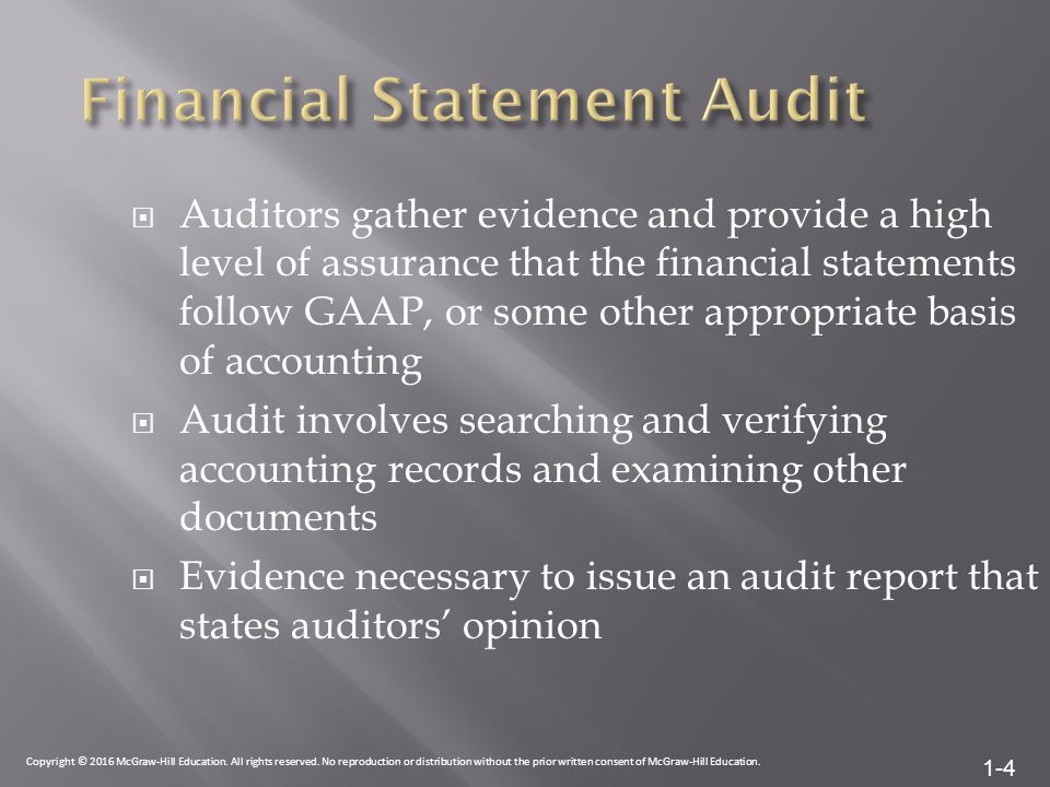 1-4  Auditors gather evidence and provide a high level of assurance that the financial statements follow GAAP, or some other appropriate basis of accounting  Audit involves searching and verifying accounting records and examining other documents  Evidence necessary to issue an audit report that states auditors’ opinion Copyright © 2016 McGraw-Hill Education.