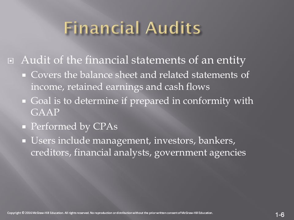 1-6  Audit of the financial statements of an entity  Covers the balance sheet and related statements of income, retained earnings and cash flows  Goal is to determine if prepared in conformity with GAAP  Performed by CPAs  Users include management, investors, bankers, creditors, financial analysts, government agencies Copyright © 2016 McGraw-Hill Education.