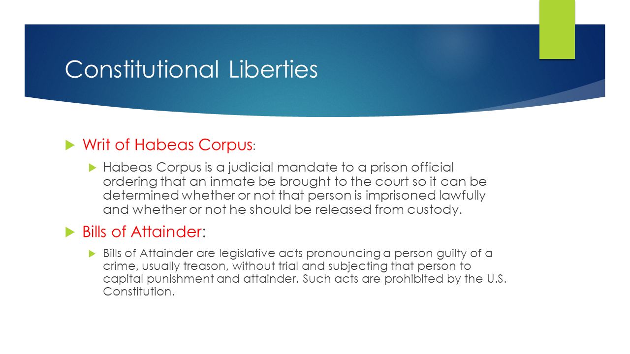 Constitutional Liberties  Writ of Habeas Corpus :  Habeas Corpus is a judicial mandate to a prison official ordering that an inmate be brought to the court so it can be determined whether or not that person is imprisoned lawfully and whether or not he should be released from custody.