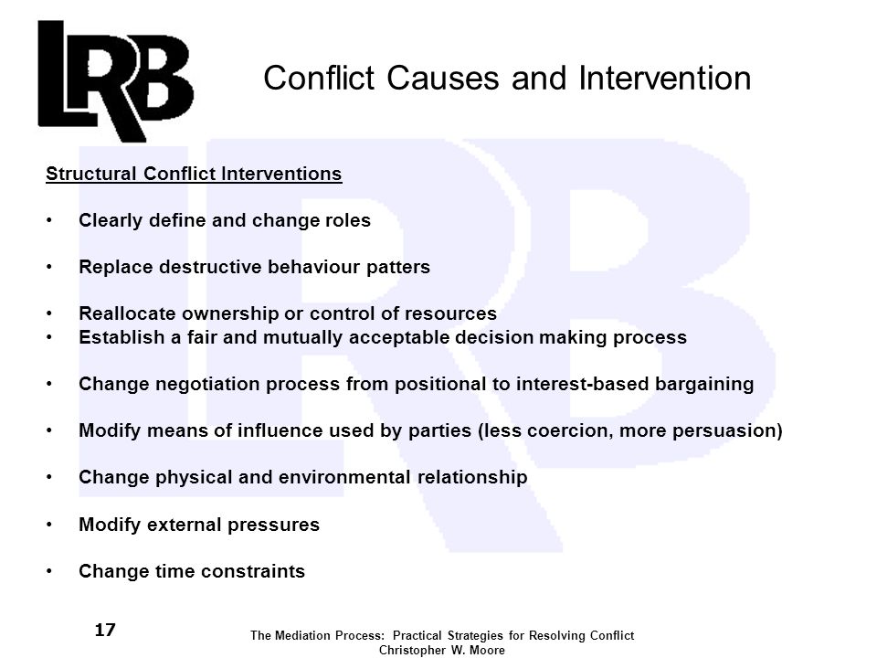 17 Conflict Causes and Intervention Structural Conflict Interventions Clearly define and change roles Replace destructive behaviour patters Reallocate ownership or control of resources Establish a fair and mutually acceptable decision making process Change negotiation process from positional to interest-based bargaining Modify means of influence used by parties (less coercion, more persuasion) Change physical and environmental relationship Modify external pressures Change time constraints The Mediation Process: Practical Strategies for Resolving Conflict Christopher W.
