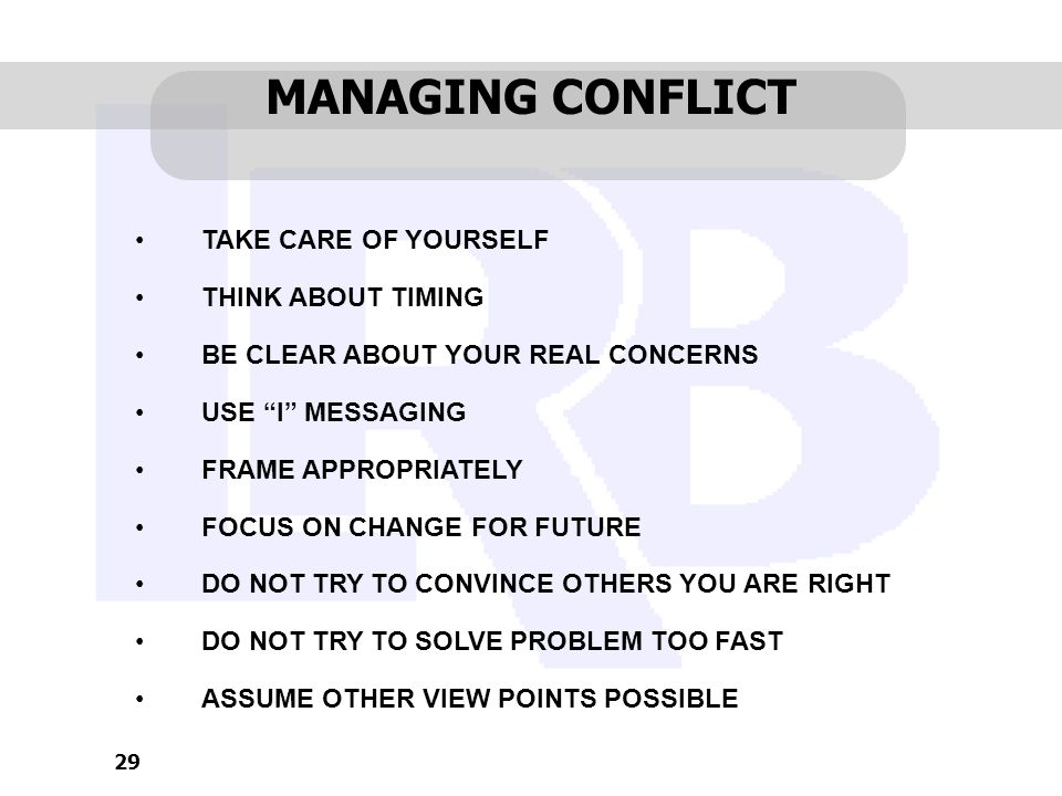 29 MANAGING CONFLICT TAKE CARE OF YOURSELF THINK ABOUT TIMING BE CLEAR ABOUT YOUR REAL CONCERNS USE I MESSAGING FRAME APPROPRIATELY FOCUS ON CHANGE FOR FUTURE DO NOT TRY TO CONVINCE OTHERS YOU ARE RIGHT DO NOT TRY TO SOLVE PROBLEM TOO FAST ASSUME OTHER VIEW POINTS POSSIBLE