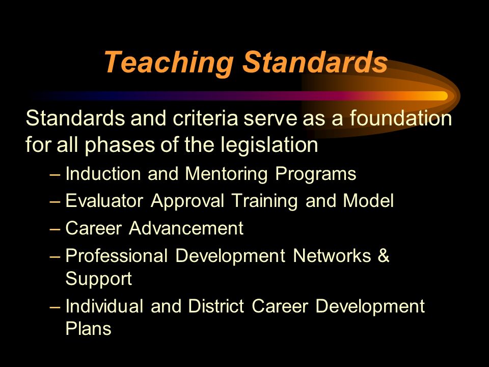 Teaching Standards Standards and criteria serve as a foundation for all phases of the legislation –Induction and Mentoring Programs –Evaluator Approval Training and Model –Career Advancement –Professional Development Networks & Support –Individual and District Career Development Plans