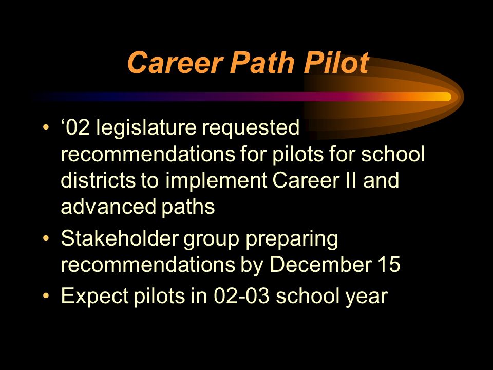Career Path Pilot ‘02 legislature requested recommendations for pilots for school districts to implement Career II and advanced paths Stakeholder group preparing recommendations by December 15 Expect pilots in school year