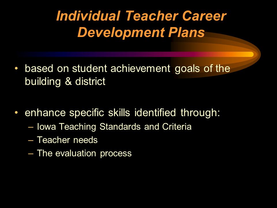 Individual Teacher Career Development Plans based on student achievement goals of the building & district enhance specific skills identified through: –Iowa Teaching Standards and Criteria –Teacher needs –The evaluation process