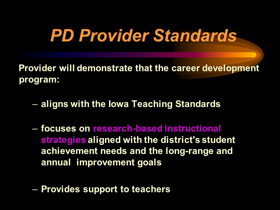 PD Provider Standards Provider will demonstrate that the career development program: –aligns with the Iowa Teaching Standards –focuses on research-based instructional strategies aligned with the district s student achievement needs and the long-range and annual improvement goals –Provides support to teachers