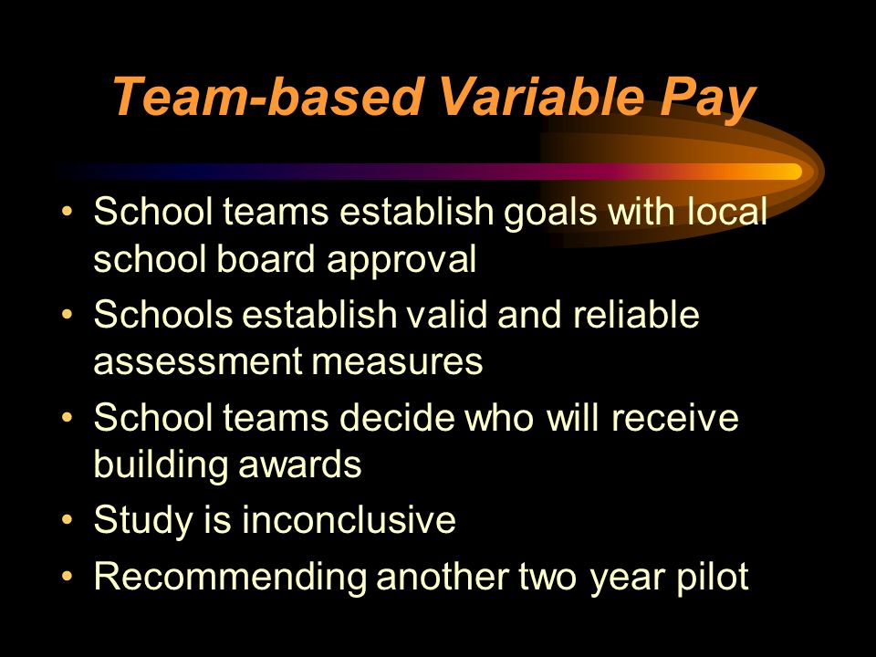 Team-based Variable Pay School teams establish goals with local school board approval Schools establish valid and reliable assessment measures School teams decide who will receive building awards Study is inconclusive Recommending another two year pilot