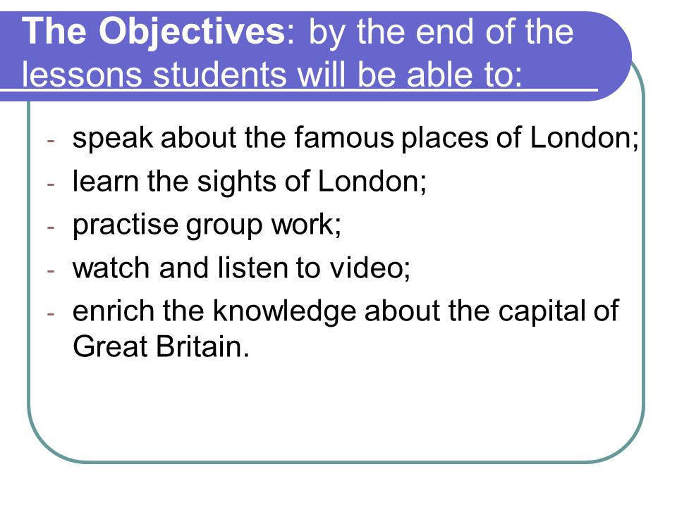 The Objectives : by the end of the lessons students will be able to: - speak about the famous places of London; - learn the sights of London; - practise group work; - watch and listen to video; - enrich the knowledge about the capital of Great Britain.