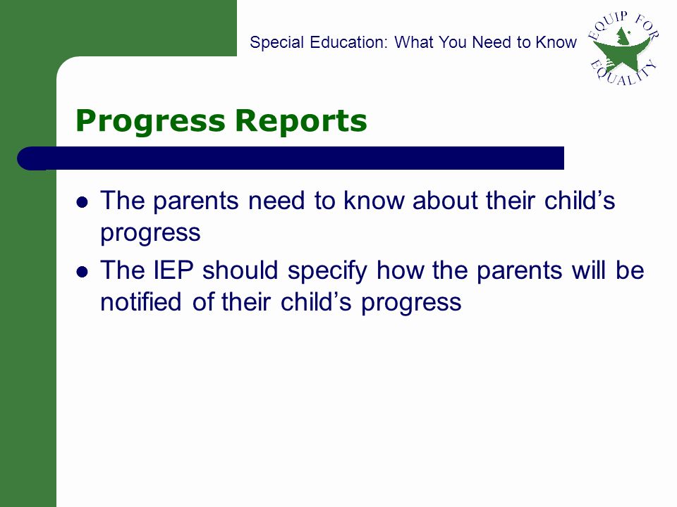Special Education: What You Need to Know 23 Progress Reports The parents need to know about their child’s progress The IEP should specify how the parents will be notified of their child’s progress