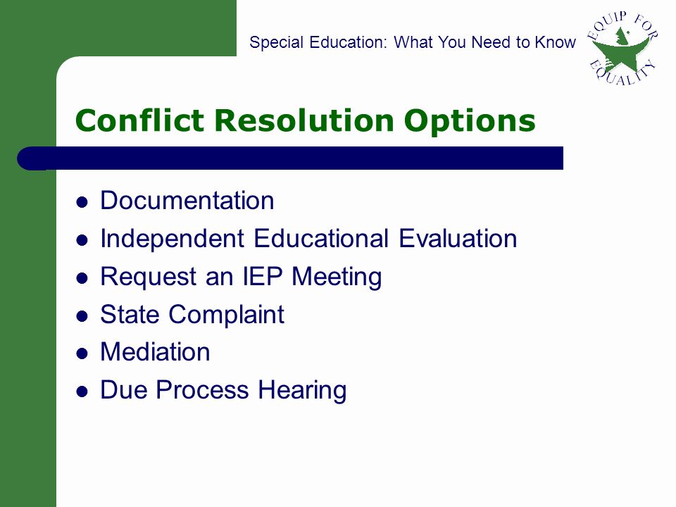 Special Education: What You Need to Know 28 Conflict Resolution Options Documentation Independent Educational Evaluation Request an IEP Meeting State Complaint Mediation Due Process Hearing