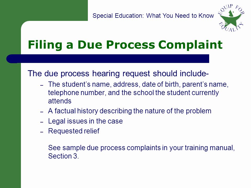 Special Education: What You Need to Know 43 Filing a Due Process Complaint The due process hearing request should include- – The student’s name, address, date of birth, parent’s name, telephone number, and the school the student currently attends – A factual history describing the nature of the problem – Legal issues in the case – Requested relief See sample due process complaints in your training manual, Section 3.