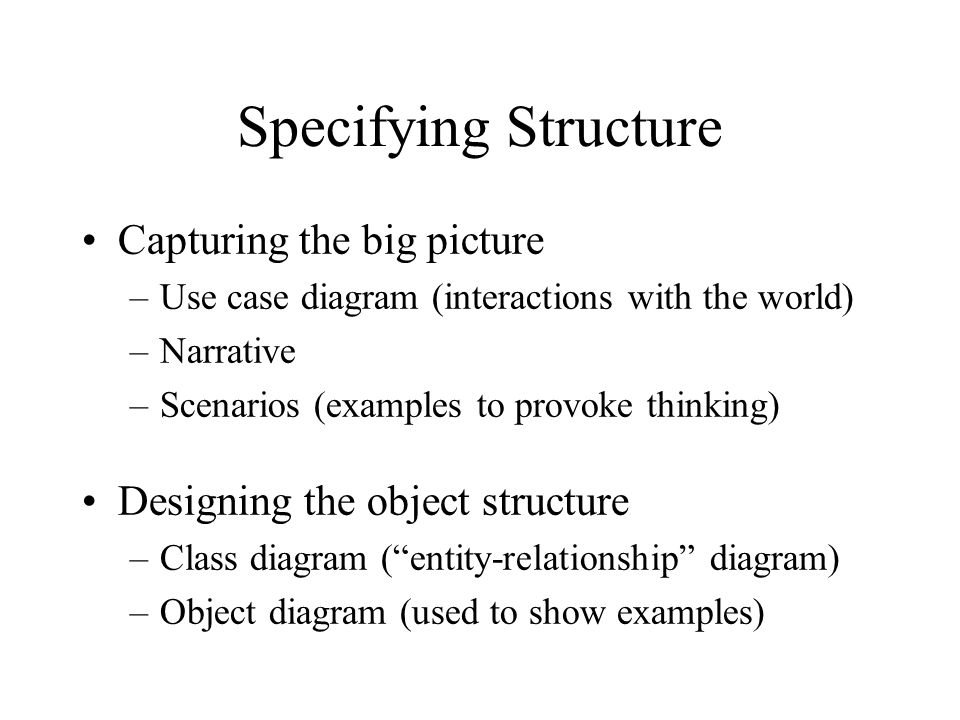 Specifying Structure Capturing the big picture –Use case diagram (interactions with the world) –Narrative –Scenarios (examples to provoke thinking) Designing the object structure –Class diagram ( entity-relationship diagram) –Object diagram (used to show examples)