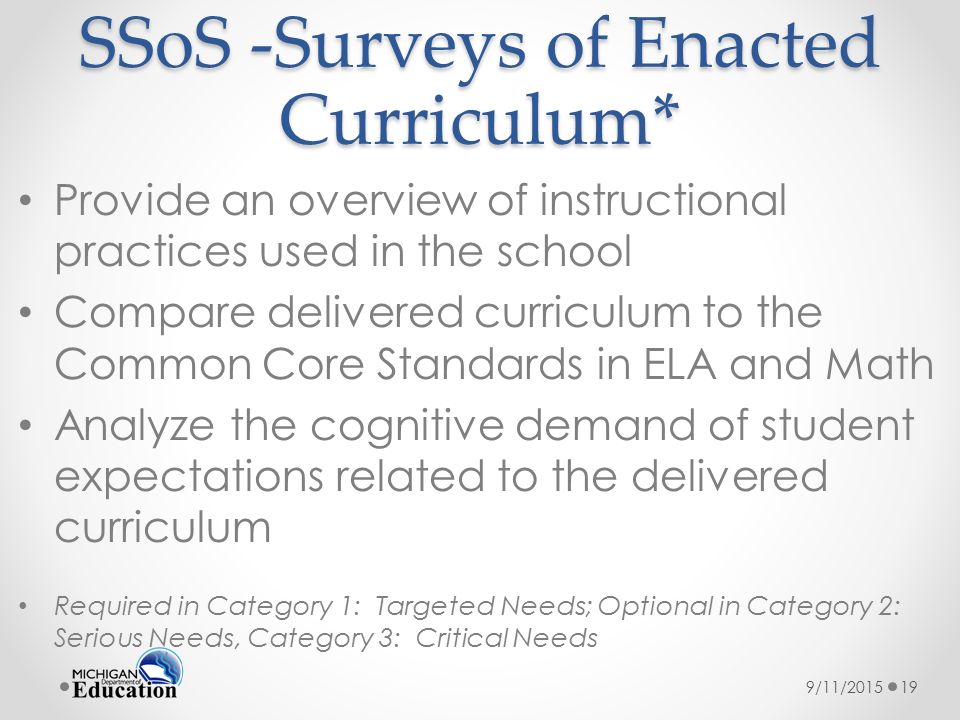 SSoS -Surveys of Enacted Curriculum* Provide an overview of instructional practices used in the school Compare delivered curriculum to the Common Core Standards in ELA and Math Analyze the cognitive demand of student expectations related to the delivered curriculum Required in Category 1: Targeted Needs; Optional in Category 2: Serious Needs, Category 3: Critical Needs 9/11/201519