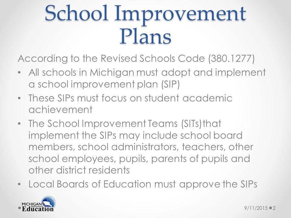 School Improvement Plans According to the Revised Schools Code ( ) All schools in Michigan must adopt and implement a school improvement plan (SIP) These SIPs must focus on student academic achievement The School Improvement Teams (SITs)that implement the SIPs may include school board members, school administrators, teachers, other school employees, pupils, parents of pupils and other district residents Local Boards of Education must approve the SIPs 9/11/20152