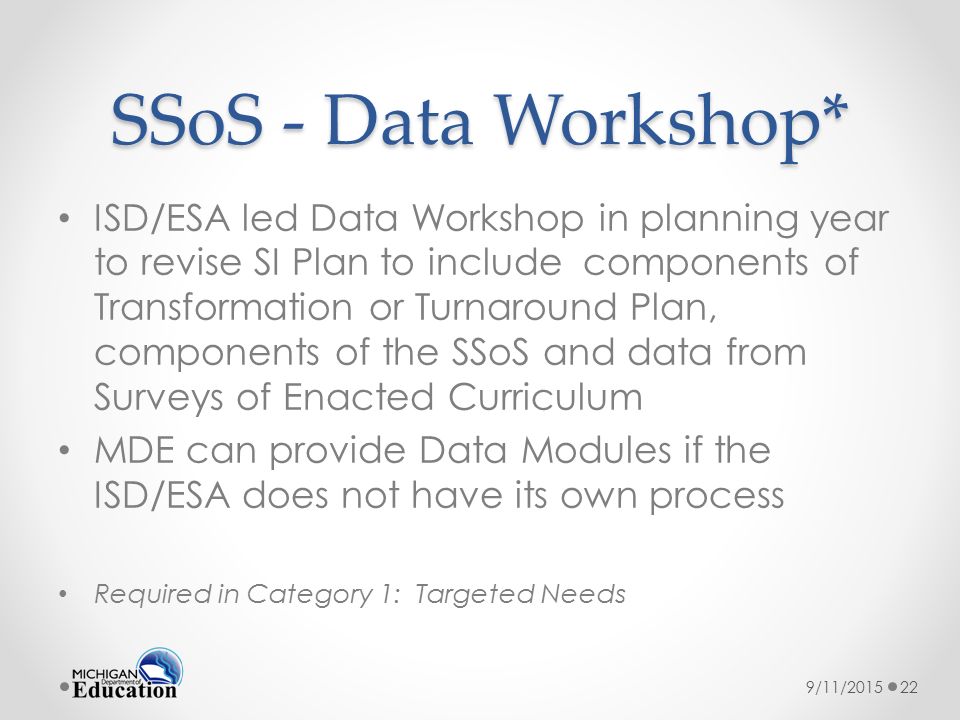 SSoS - Data Workshop* ISD/ESA led Data Workshop in planning year to revise SI Plan to include components of Transformation or Turnaround Plan, components of the SSoS and data from Surveys of Enacted Curriculum MDE can provide Data Modules if the ISD/ESA does not have its own process Required in Category 1: Targeted Needs 9/11/201522