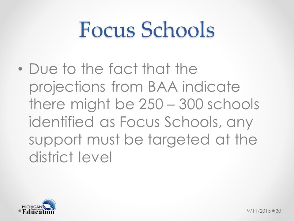 Focus Schools Due to the fact that the projections from BAA indicate there might be 250 – 300 schools identified as Focus Schools, any support must be targeted at the district level 9/11/201530