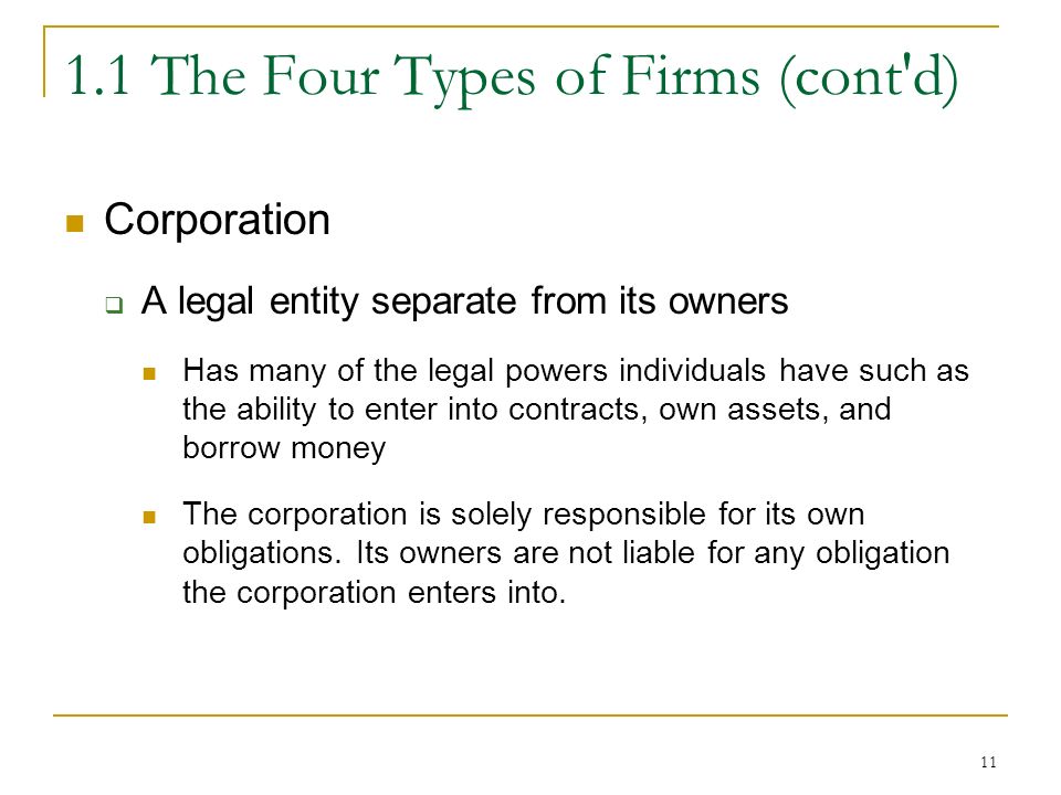 The Four Types of Firms (cont d) Corporation  A legal entity separate from its owners Has many of the legal powers individuals have such as the ability to enter into contracts, own assets, and borrow money The corporation is solely responsible for its own obligations.