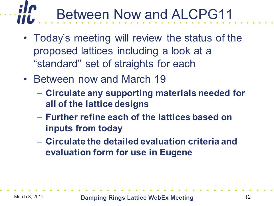 Between Now and ALCPG11 Today’s meeting will review the status of the proposed lattices including a look at a standard set of straights for each Between now and March 19 –Circulate any supporting materials needed for all of the lattice designs –Further refine each of the lattices based on inputs from today –Circulate the detailed evaluation criteria and evaluation form for use in Eugene March 8, 2011 Damping Rings Lattice WebEx Meeting 12