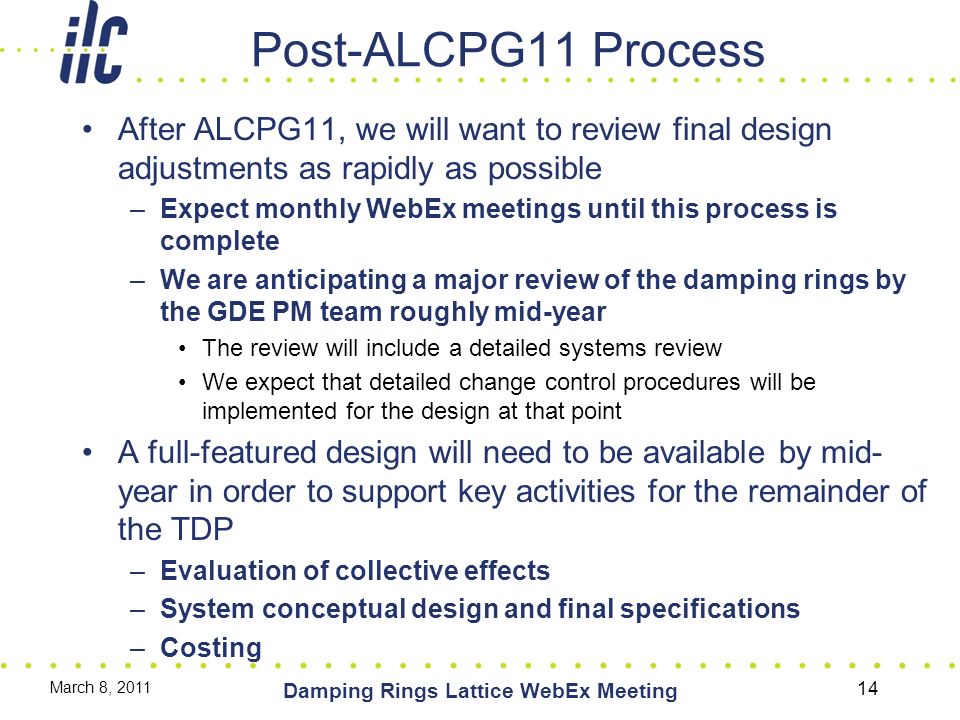 Post-ALCPG11 Process After ALCPG11, we will want to review final design adjustments as rapidly as possible –Expect monthly WebEx meetings until this process is complete –We are anticipating a major review of the damping rings by the GDE PM team roughly mid-year The review will include a detailed systems review We expect that detailed change control procedures will be implemented for the design at that point A full-featured design will need to be available by mid- year in order to support key activities for the remainder of the TDP –Evaluation of collective effects –System conceptual design and final specifications –Costing March 8, 2011 Damping Rings Lattice WebEx Meeting 14