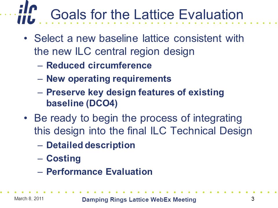 Goals for the Lattice Evaluation Select a new baseline lattice consistent with the new ILC central region design –Reduced circumference –New operating requirements –Preserve key design features of existing baseline (DCO4) Be ready to begin the process of integrating this design into the final ILC Technical Design –Detailed description –Costing –Performance Evaluation March 8, 2011 Damping Rings Lattice WebEx Meeting 3