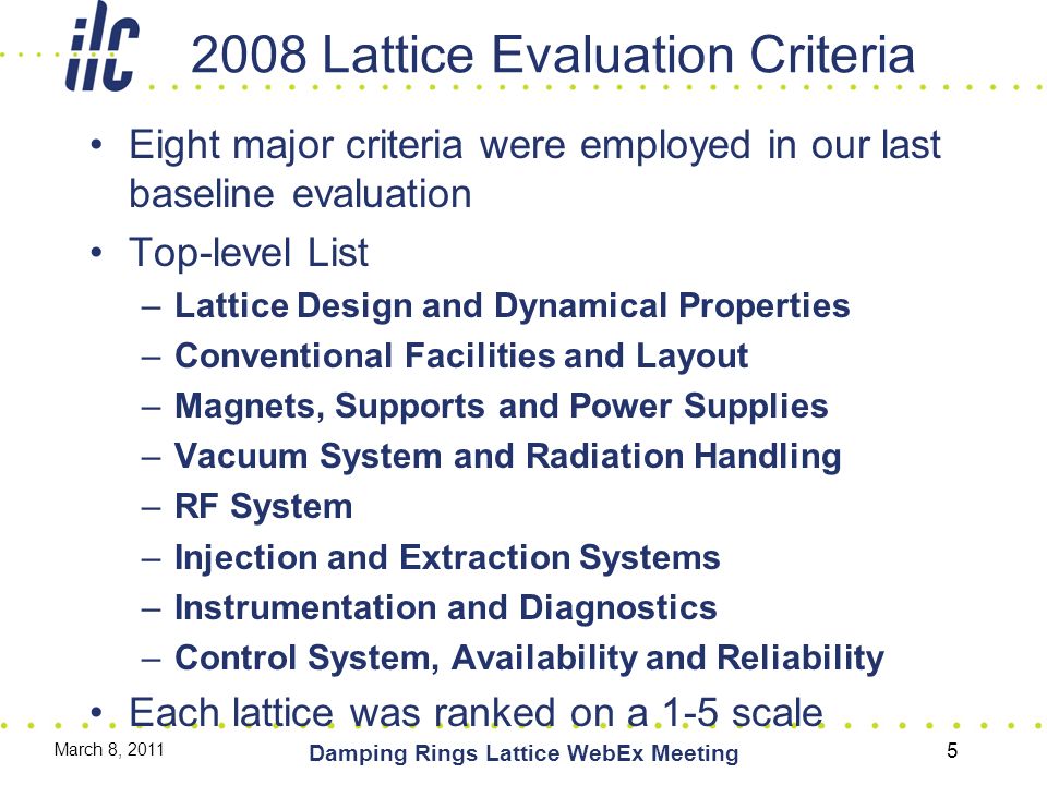 2008 Lattice Evaluation Criteria Eight major criteria were employed in our last baseline evaluation Top-level List –Lattice Design and Dynamical Properties –Conventional Facilities and Layout –Magnets, Supports and Power Supplies –Vacuum System and Radiation Handling –RF System –Injection and Extraction Systems –Instrumentation and Diagnostics –Control System, Availability and Reliability Each lattice was ranked on a 1-5 scale March 8, 2011 Damping Rings Lattice WebEx Meeting 5