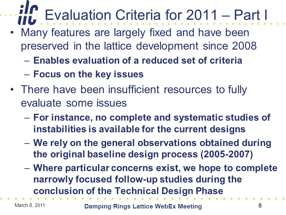 Evaluation Criteria for 2011 – Part I Many features are largely fixed and have been preserved in the lattice development since 2008 –Enables evaluation of a reduced set of criteria –Focus on the key issues There have been insufficient resources to fully evaluate some issues –For instance, no complete and systematic studies of instabilities is available for the current designs –We rely on the general observations obtained during the original baseline design process ( ) –Where particular concerns exist, we hope to complete narrowly focused follow-up studies during the conclusion of the Technical Design Phase March 8, 2011 Damping Rings Lattice WebEx Meeting 6