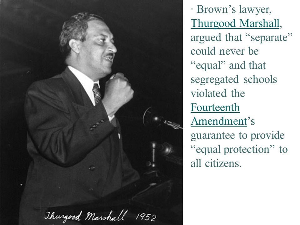 · Brown’s lawyer, Thurgood Marshall, argued that separate could never be equal and that segregated schools violated the Fourteenth Amendment’s guarantee to provide equal protection to all citizens.