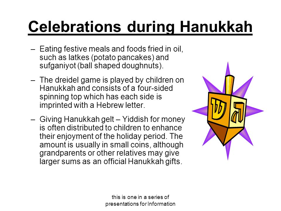 this is one in a series of presentations for Information Celebrations during Hanukkah –Eating festive meals and foods fried in oil, such as latkes (potato pancakes) and sufganiyot (ball shaped doughnuts).
