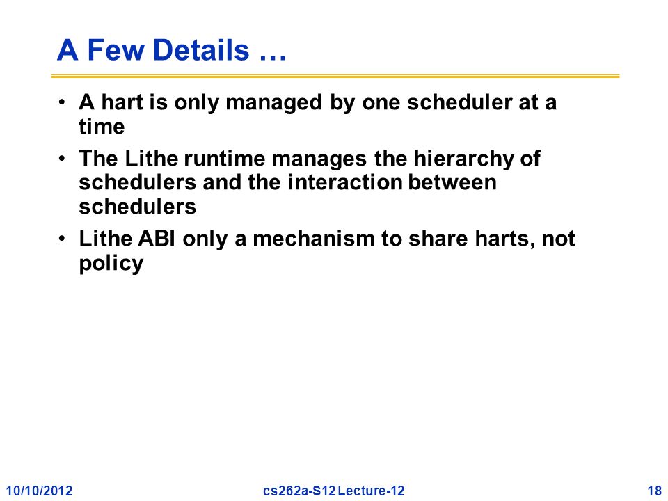 10/10/201218cs262a-S12 Lecture-12 A Few Details … A hart is only managed by one scheduler at a time The Lithe runtime manages the hierarchy of schedulers and the interaction between schedulers Lithe ABI only a mechanism to share harts, not policy