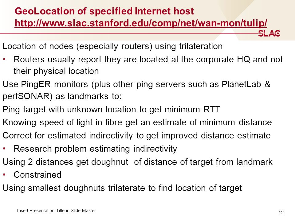 12 GeoLocation of specified Internet host     Insert Presentation Title in Slide Master Location of nodes (especially routers) using trilateration Routers usually report they are located at the corporate HQ and not their physical location Use PingER monitors (plus other ping servers such as PlanetLab & perfSONAR) as landmarks to: Ping target with unknown location to get minimum RTT Knowing speed of light in fibre get an estimate of minimum distance Correct for estimated indirectivity to get improved distance estimate Research problem estimating indirectivity Using 2 distances get doughnut of distance of target from landmark Constrained Using smallest doughnuts trilaterate to find location of target