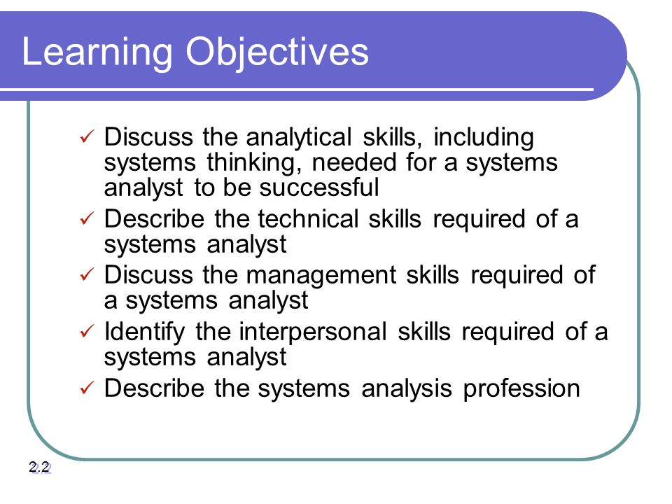 Learning Objectives Discuss the analytical skills, including systems thinking, needed for a systems analyst to be successful Describe the technical skills required of a systems analyst Discuss the management skills required of a systems analyst Identify the interpersonal skills required of a systems analyst Describe the systems analysis profession 2.2