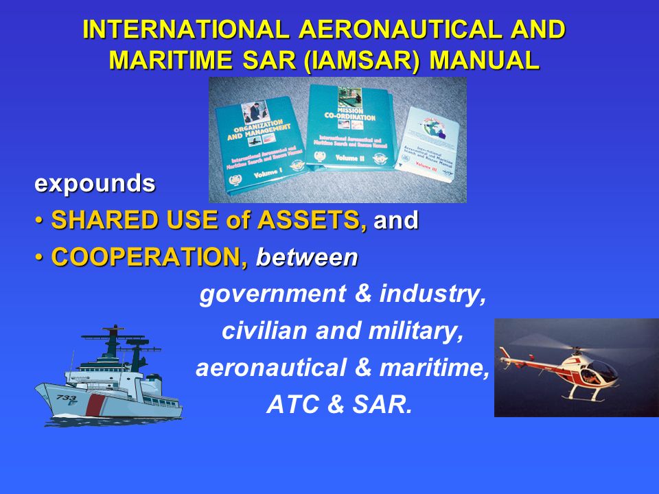INTERNATIONAL AERONAUTICAL AND MARITIME SAR (IAMSAR) MANUAL expounds SHARED USE of ASSETS, andSHARED USE of ASSETS, and COOPERATION, betweenCOOPERATION, between government & industry, civilian and military, aeronautical & maritime, ATC & SAR.