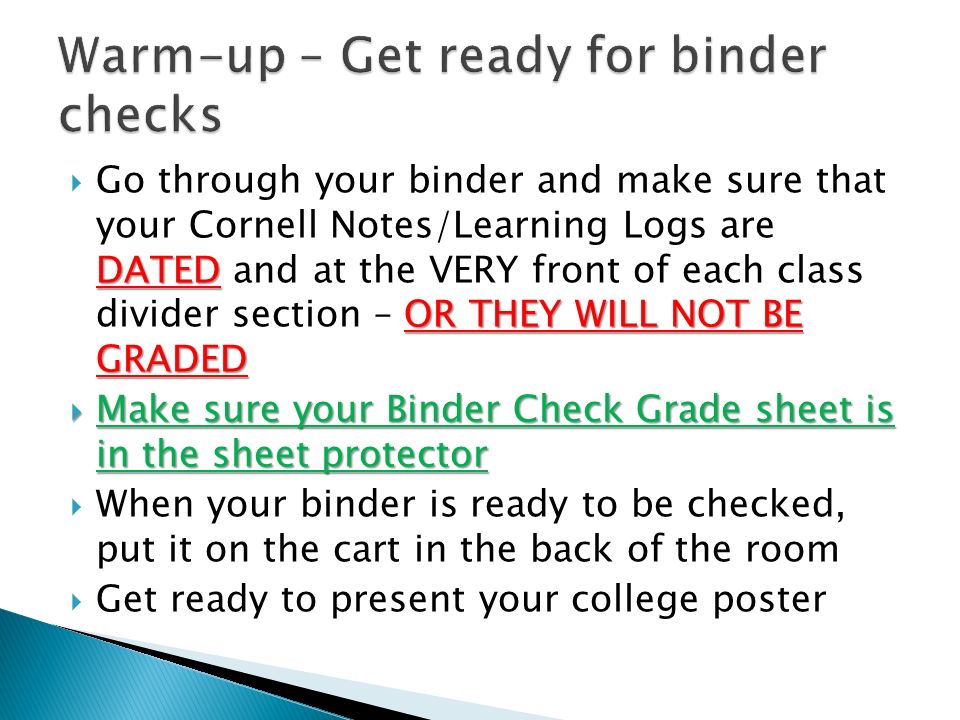DATED OR THEY WILL NOT BE GRADED  Go through your binder and make sure that your Cornell Notes/Learning Logs are DATED and at the VERY front of each class divider section – OR THEY WILL NOT BE GRADED  Make sure your Binder Check Grade sheet is in the sheet protector  When your binder is ready to be checked, put it on the cart in the back of the room  Get ready to present your college poster