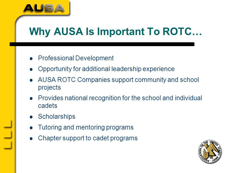 Why AUSA Is Important To ROTC… Professional Development Opportunity for additional leadership experience AUSA ROTC Companies support community and school projects Provides national recognition for the school and individual cadets Scholarships Tutoring and mentoring programs Chapter support to cadet programs