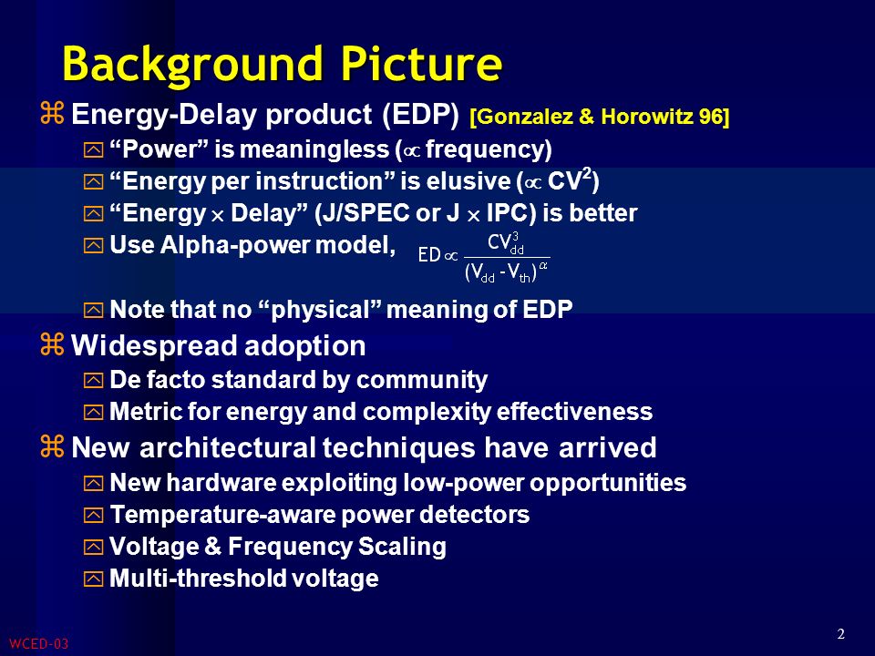 WCED-03 2 Background Picture  Energy-Delay product (EDP) [Gonzalez & Horowitz 96]  Power is meaningless (  frequency)  Energy per instruction is elusive (  CV 2 )  Energy  Delay (J/SPEC or J  IPC) is better  Use Alpha-power model,  Note that no physical meaning of EDP  Widespread adoption  De facto standard by community  Metric for energy and complexity effectiveness  New architectural techniques have arrived  New hardware exploiting low-power opportunities  Temperature-aware power detectors  Voltage & Frequency Scaling  Multi-threshold voltage