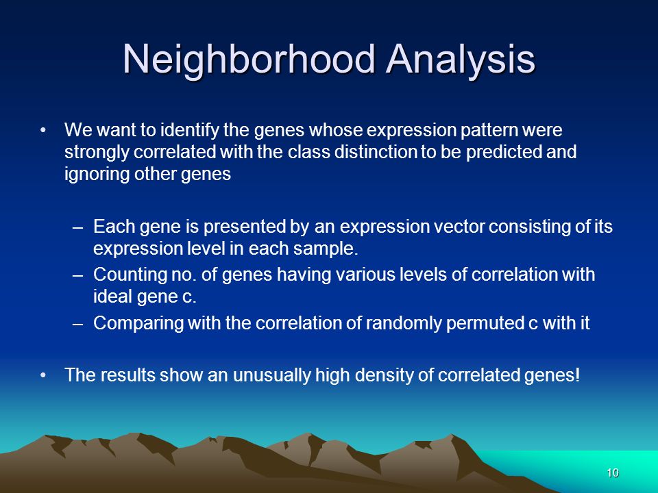 10 Neighborhood Analysis We want to identify the genes whose expression pattern were strongly correlated with the class distinction to be predicted and ignoring other genes –Each gene is presented by an expression vector consisting of its expression level in each sample.
