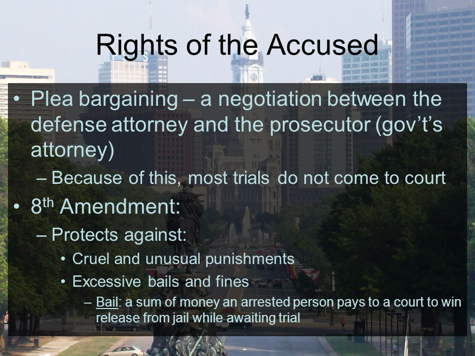 Rights of the Accused Plea bargaining – a negotiation between the defense attorney and the prosecutor (gov’t’s attorney) –Because of this, most trials do not come to court 8 th Amendment: –Protects against: Cruel and unusual punishments Excessive bails and fines –Bail: a sum of money an arrested person pays to a court to win release from jail while awaiting trial