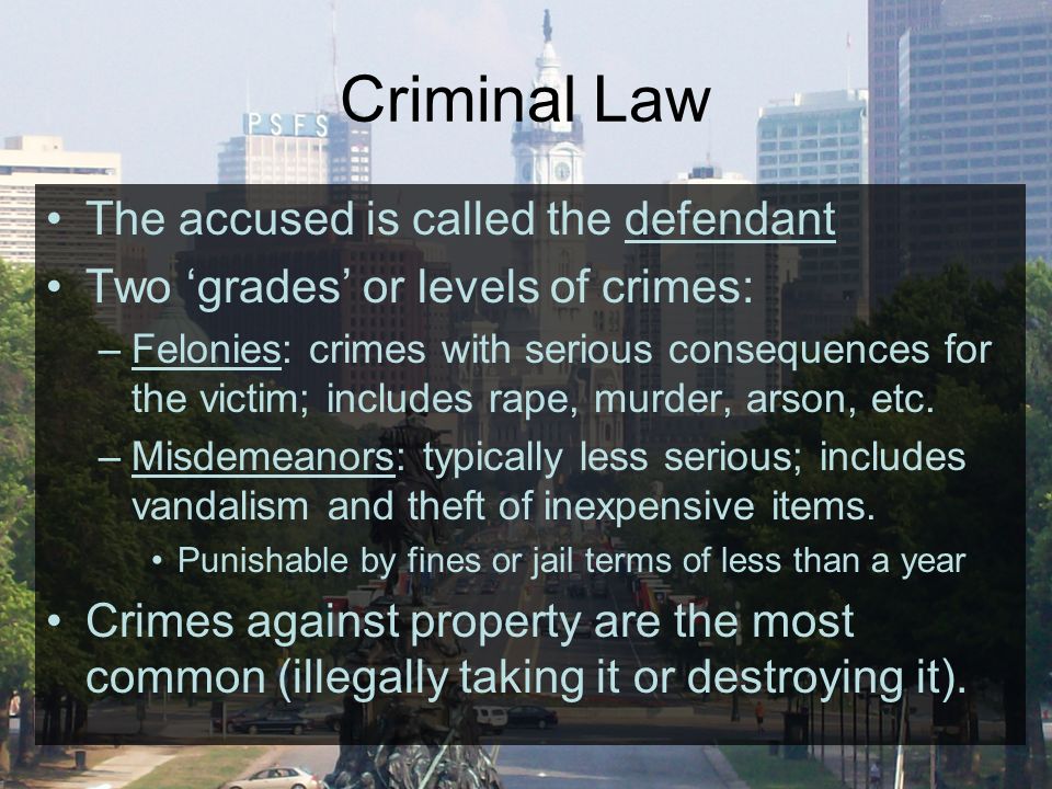 Criminal Law The accused is called the defendant Two ‘grades’ or levels of crimes: –Felonies: crimes with serious consequences for the victim; includes rape, murder, arson, etc.