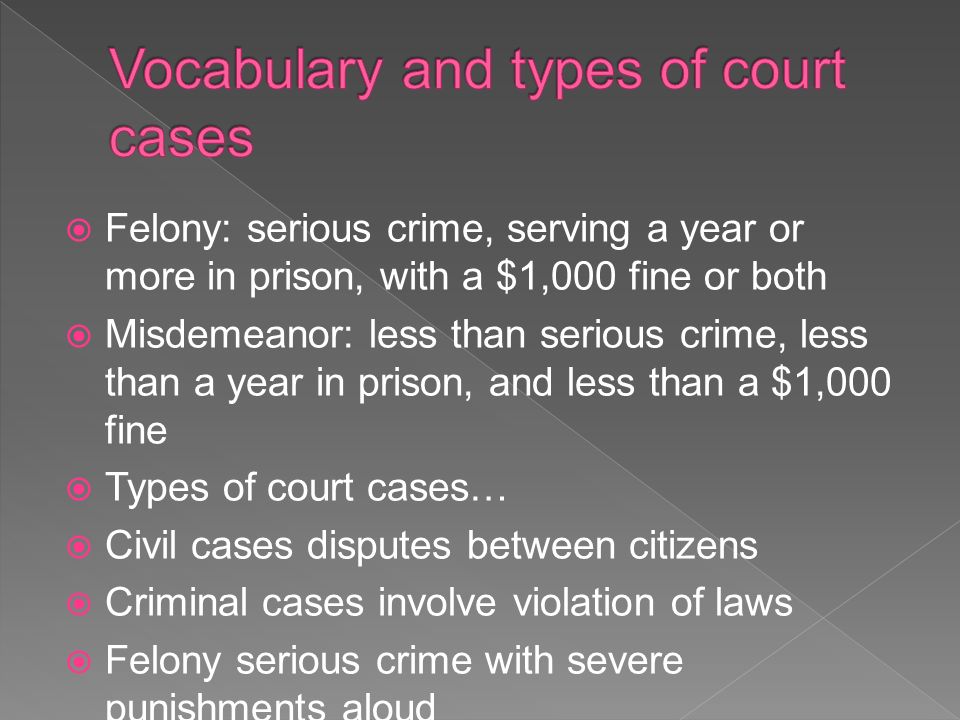  Felony: serious crime, serving a year or more in prison, with a $1,000 fine or both  Misdemeanor: less than serious crime, less than a year in prison, and less than a $1,000 fine  Types of court cases…  Civil cases disputes between citizens  Criminal cases involve violation of laws  Felony serious crime with severe punishments aloud  Misdemeanor less serious crime with smaller punishments