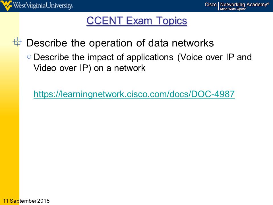 11 September 2015 CCENT Exam Topics  Describe the operation of data networks  Describe the impact of applications (Voice over IP and Video over IP) on a network
