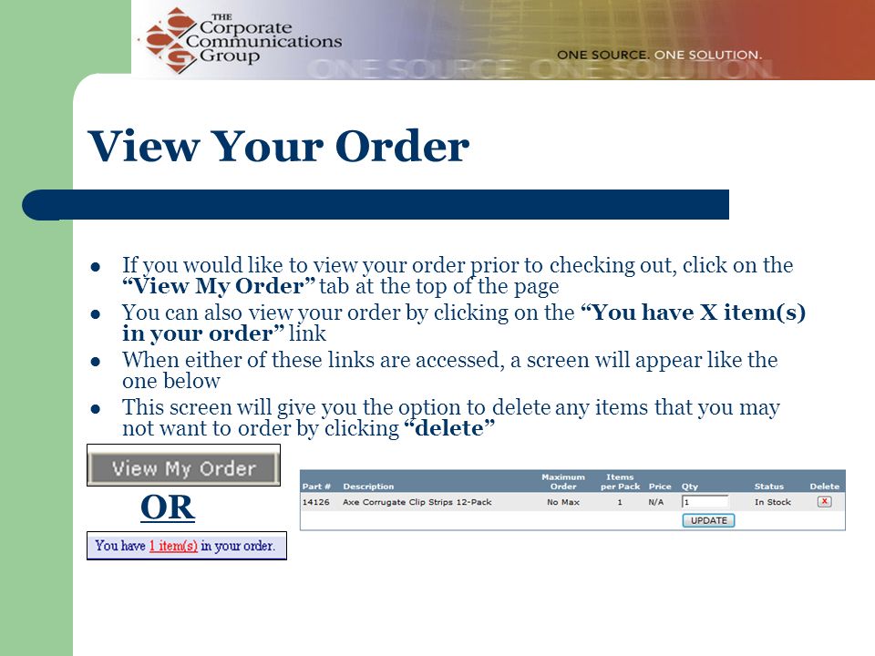If you would like to view your order prior to checking out, click on the View My Order tab at the top of the page You can also view your order by clicking on the You have X item(s) in your order link When either of these links are accessed, a screen will appear like the one below This screen will give you the option to delete any items that you may not want to order by clicking delete View Your Order OR