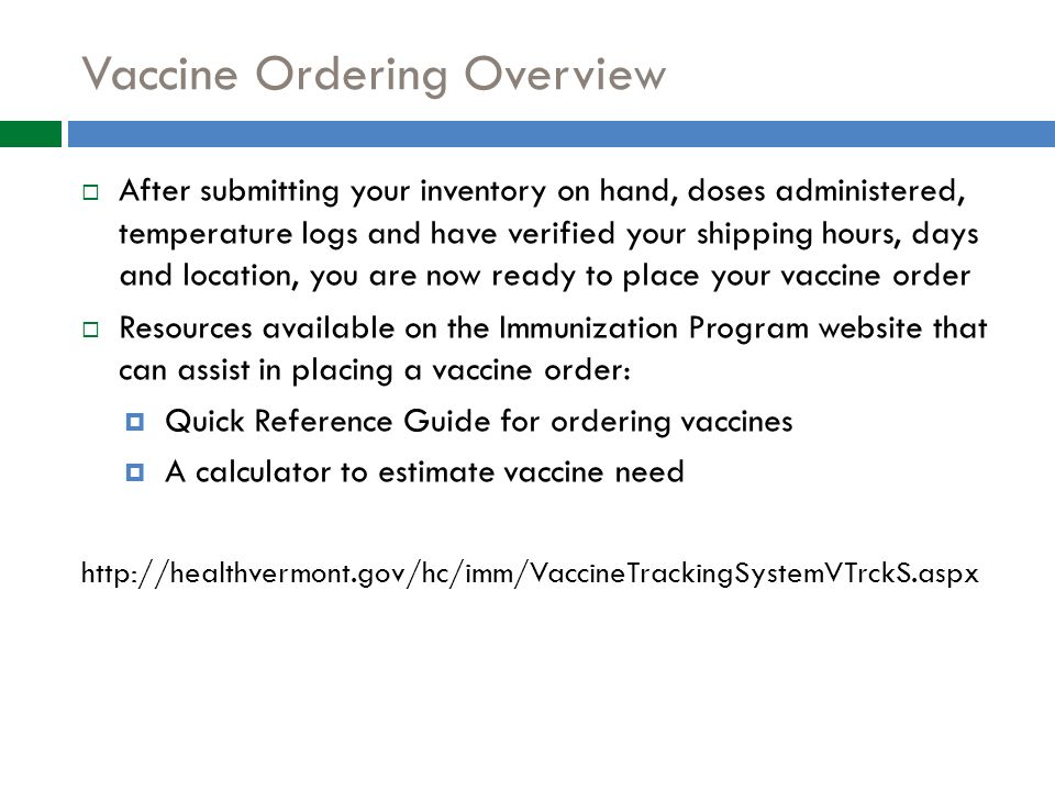Vaccine Ordering Overview  After submitting your inventory on hand, doses administered, temperature logs and have verified your shipping hours, days and location, you are now ready to place your vaccine order  Resources available on the Immunization Program website that can assist in placing a vaccine order:  Quick Reference Guide for ordering vaccines  A calculator to estimate vaccine need