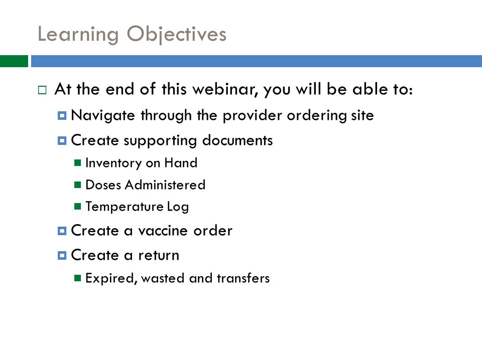 Learning Objectives  At the end of this webinar, you will be able to:  Navigate through the provider ordering site  Create supporting documents Inventory on Hand Doses Administered Temperature Log  Create a vaccine order  Create a return Expired, wasted and transfers