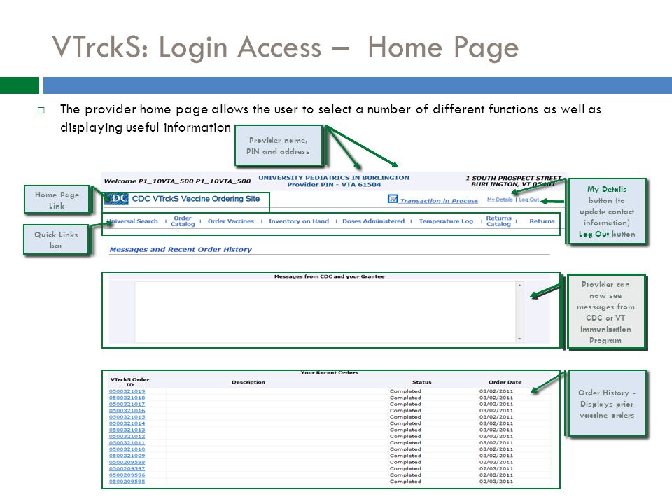  The provider home page allows the user to select a number of different functions as well as displaying useful information VTrckS: Login Access – Home Page Home Page Link Home Page Link Order History - Displays the most recent 15 vaccine orders Order History - Displays the most recent 15 vaccine orders Quick Links bar Quick Links bar Provider can now see messages from CDC or VT Immunization Program My Details button (to update contact information) Log Out button My Details button (to update contact information) Log Out button Provider name, PIN and address Provider name, PIN and address Home Page Link Home Page Link Order History - Displays the most recent 15 vaccine orders Order History - Displays the most recent 15 vaccine orders Quick Links bar Quick Links bar Provider can now see messages from CDC or VT Immunization Program My Details button (to update contact information) Log Out button My Details button (to update contact information) Log Out button Provider name, PIN and address Provider name, PIN and address Home Page Link Home Page Link Order History - Displays prior vaccine orders Order History - Displays prior vaccine orders Quick Links bar Quick Links bar Provider can now see messages from CDC or VT Immunization Program My Details button (to update contact information) Log Out button My Details button (to update contact information) Log Out button Provider name, PIN and address Provider name, PIN and address Provider name, PIN and address Provider name, PIN and address