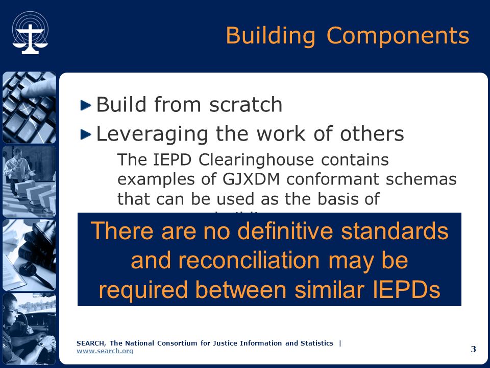 SEARCH, The National Consortium for Justice Information and Statistics |   3 Building Components Build from scratch Leveraging the work of others The IEPD Clearinghouse contains examples of GJXDM conformant schemas that can be used as the basis of component building.