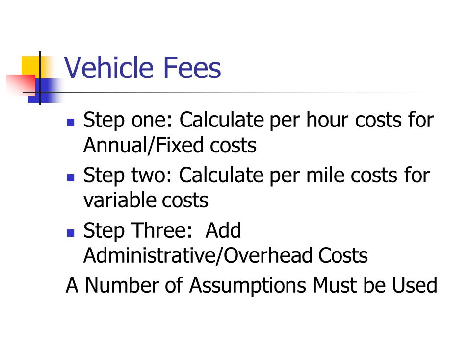 Vehicle Fees Step one: Calculate per hour costs for Annual/Fixed costs Step two: Calculate per mile costs for variable costs Step Three: Add Administrative/Overhead Costs A Number of Assumptions Must be Used